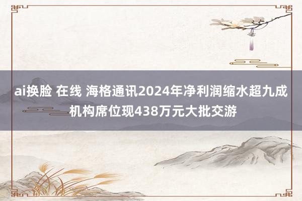 ai换脸 在线 海格通讯2024年净利润缩水超九成 机构席位现438万元大批交游