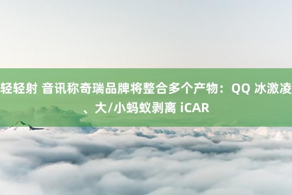 轻轻射 音讯称奇瑞品牌将整合多个产物：QQ 冰激凌、大/小蚂蚁剥离 iCAR
