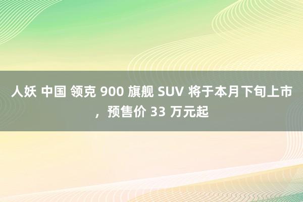 人妖 中国 领克 900 旗舰 SUV 将于本月下旬上市，预售价 33 万元起