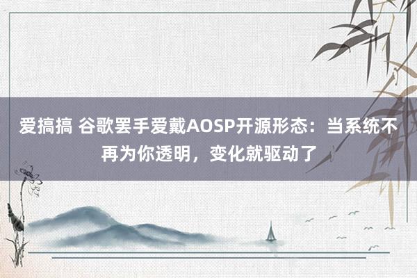 爱搞搞 谷歌罢手爱戴AOSP开源形态：当系统不再为你透明，变化就驱动了