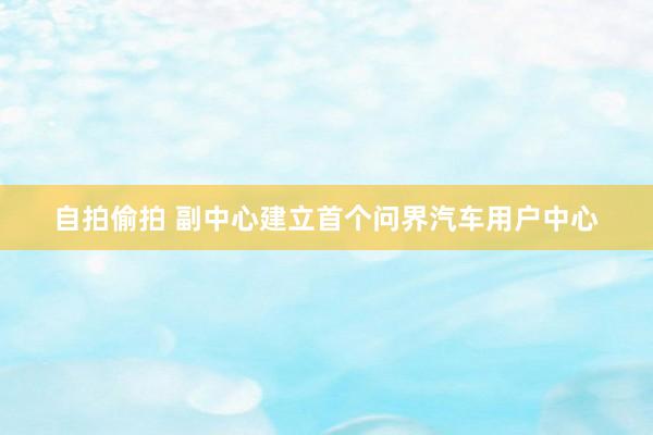 自拍偷拍 副中心建立首个问界汽车用户中心