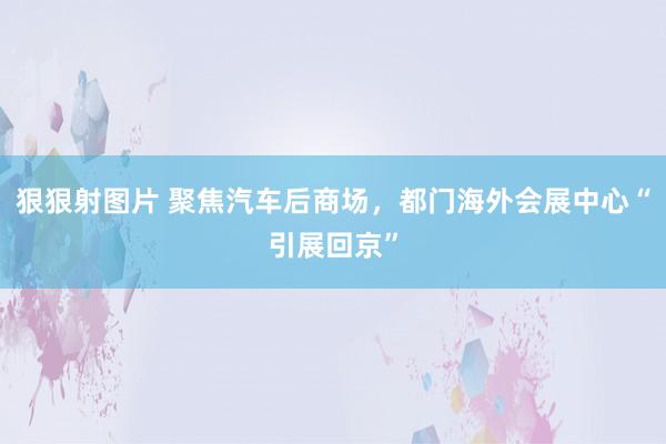 狠狠射图片 聚焦汽车后商场，都门海外会展中心“引展回京”