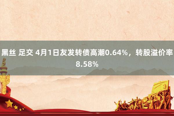 黑丝 足交 4月1日友发转债高潮0.64%，转股溢价率8.58%
