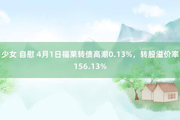 少女 自慰 4月1日福莱转债高潮0.13%，转股溢价率156.13%