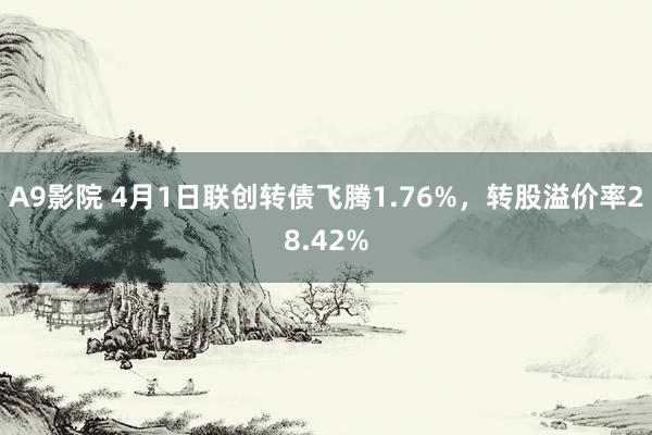 A9影院 4月1日联创转债飞腾1.76%，转股溢价率28.42%