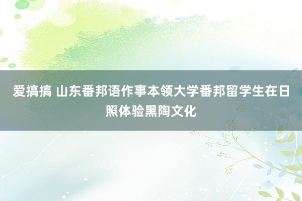 爱搞搞 山东番邦语作事本领大学番邦留学生在日照体验黑陶文化