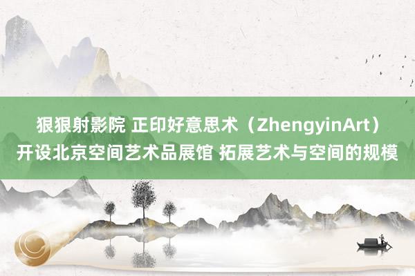 狠狠射影院 正印好意思术（ZhengyinArt）开设北京空间艺术品展馆 拓展艺术与空间的规模