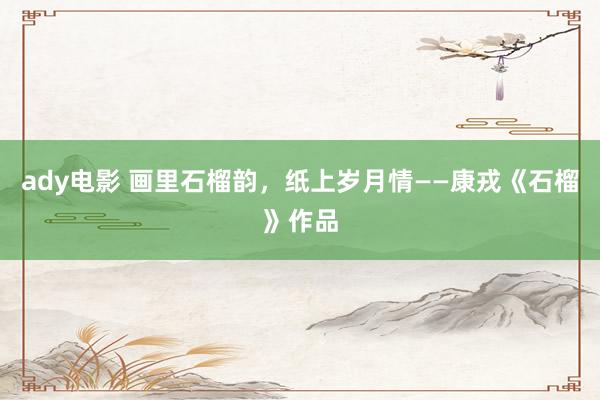 ady电影 画里石榴韵，纸上岁月情——康戎《石榴》作品