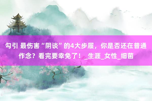 勾引 最伤害“阴谈”的4大步履，你是否还在普通作念？看完要幸免了！_生涯_女性_细菌