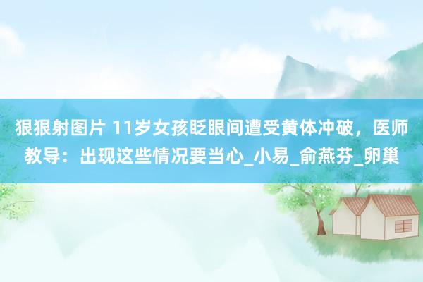狠狠射图片 11岁女孩眨眼间遭受黄体冲破，医师教导：出现这些情况要当心_小易_俞燕芬_卵巢