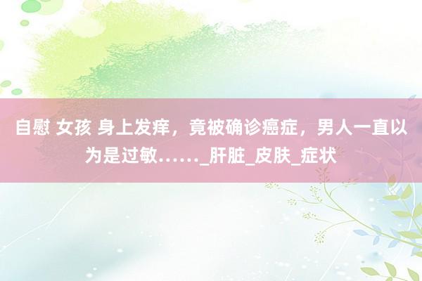 自慰 女孩 身上发痒，竟被确诊癌症，男人一直以为是过敏……_肝脏_皮肤_症状