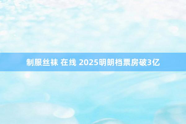 制服丝袜 在线 2025明朗档票房破3亿