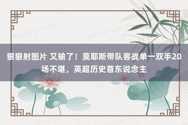 狠狠射图片 又输了！莫耶斯带队客战单一双手20场不堪，英超历史首东说念主