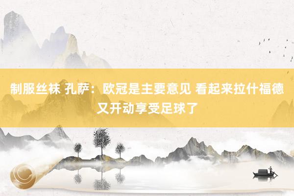 制服丝袜 孔萨：欧冠是主要意见 看起来拉什福德又开动享受足球了