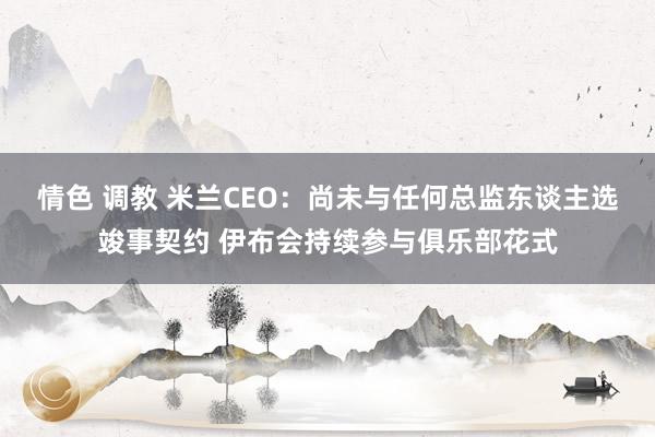 情色 调教 米兰CEO：尚未与任何总监东谈主选竣事契约 伊布会持续参与俱乐部花式