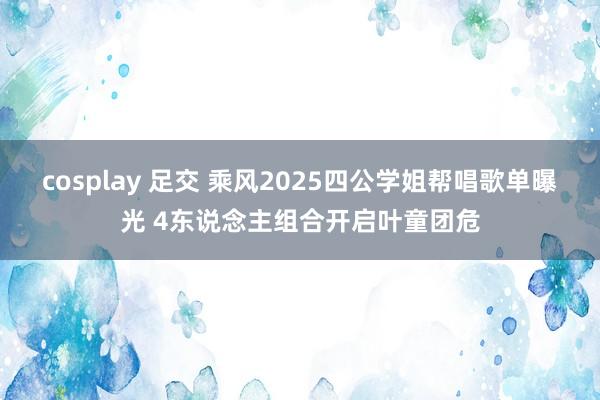 cosplay 足交 乘风2025四公学姐帮唱歌单曝光 4东说念主组合开启叶童团危