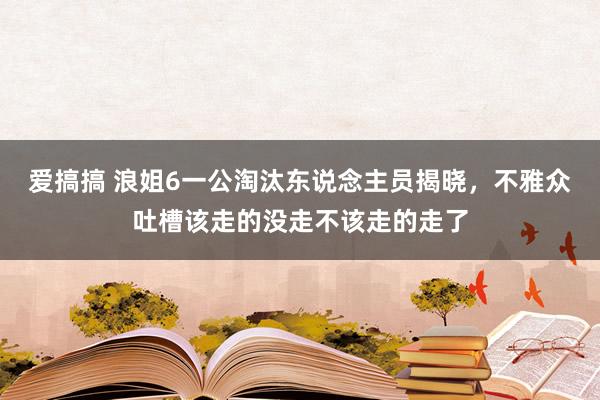 爱搞搞 浪姐6一公淘汰东说念主员揭晓，不雅众吐槽该走的没走不该走的走了