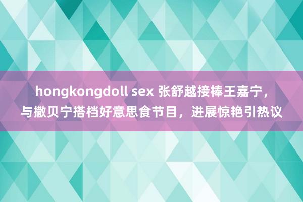 hongkongdoll sex 张舒越接棒王嘉宁，与撒贝宁搭档好意思食节目，进展惊艳引热议