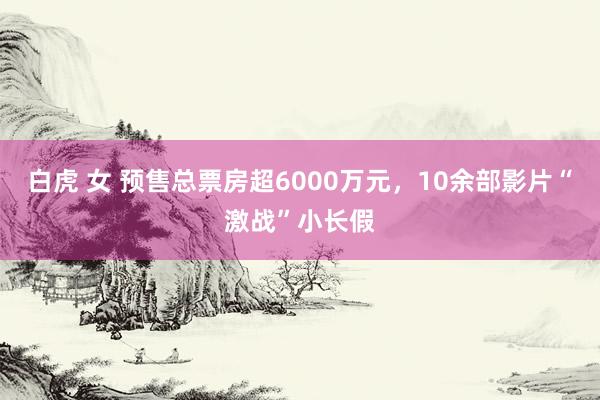白虎 女 预售总票房超6000万元，10余部影片“激战”小长假