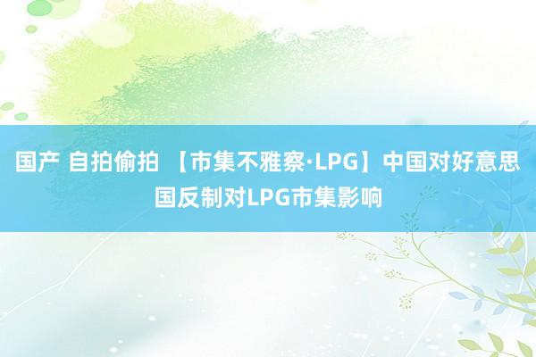 国产 自拍偷拍 【市集不雅察·LPG】中国对好意思国反制对LPG市集影响