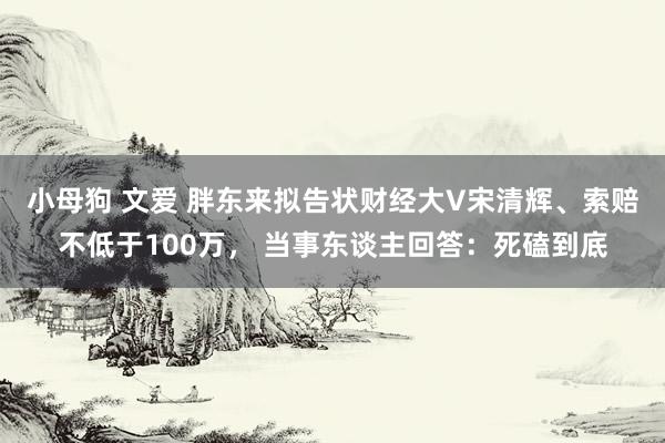 小母狗 文爱 胖东来拟告状财经大V宋清辉、索赔不低于100万， 当事东谈主回答：死磕到底