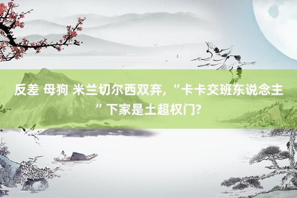 反差 母狗 米兰切尔西双弃, “卡卡交班东说念主”下家是土超权门?