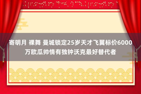 寄明月 裸舞 曼城锁定25岁天才飞翼标价6000万欧瓜帅情有独钟沃克最好替代者