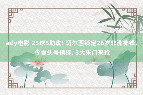 ady电影 25球5助攻! 切尔西锁定26岁非洲神锋, 今夏头号指标, 3大朱门来抢