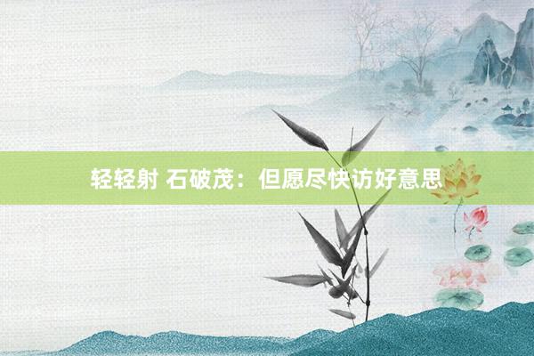 轻轻射 石破茂：但愿尽快访好意思