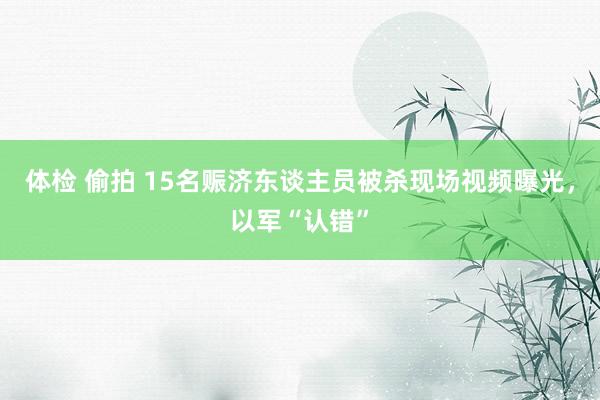 体检 偷拍 15名赈济东谈主员被杀现场视频曝光，以军“认错”