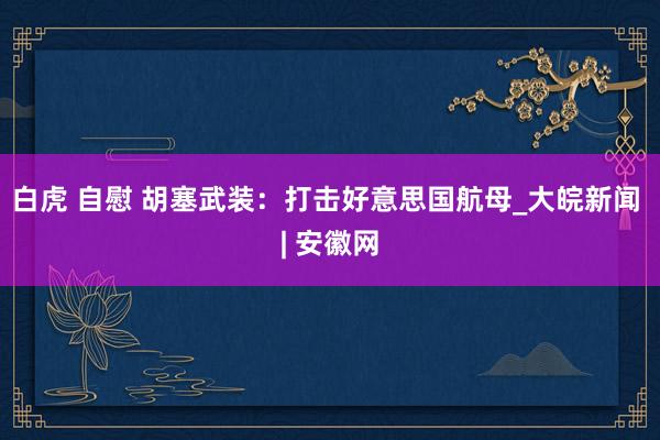 白虎 自慰 胡塞武装：打击好意思国航母_大皖新闻 | 安徽网