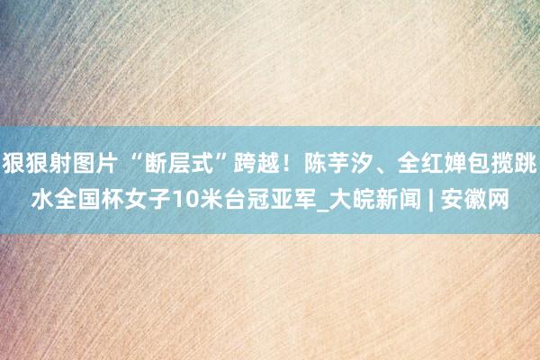 狠狠射图片 “断层式”跨越！陈芋汐、全红婵包揽跳水全国杯女子10米台冠亚军_大皖新闻 | 安徽网