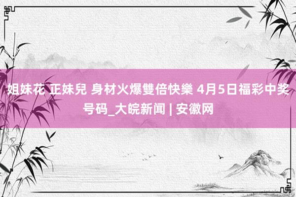 姐妹花 正妹兒 身材火爆雙倍快樂 4月5日福彩中奖号码_大皖新闻 | 安徽网