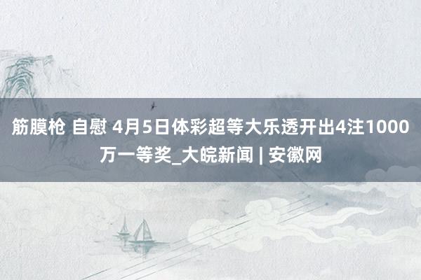 筋膜枪 自慰 4月5日体彩超等大乐透开出4注1000万一等奖_大皖新闻 | 安徽网