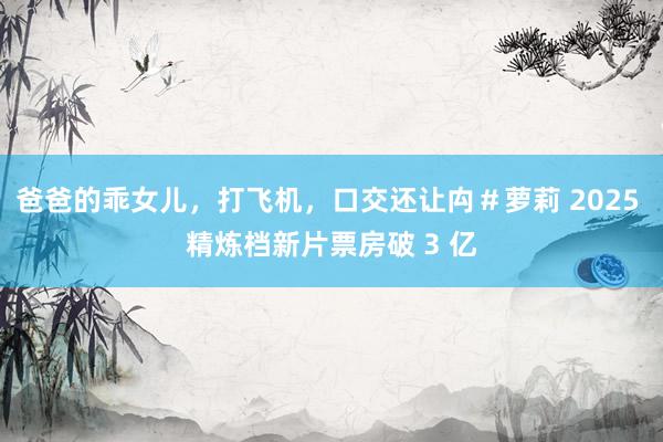 爸爸的乖女儿，打飞机，口交还让禸＃萝莉 2025 精炼档新片票房破 3 亿