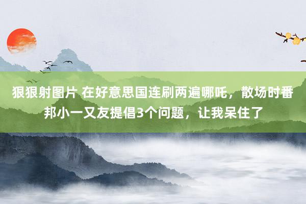 狠狠射图片 在好意思国连刷两遍哪吒，散场时番邦小一又友提倡3个问题，让我呆住了