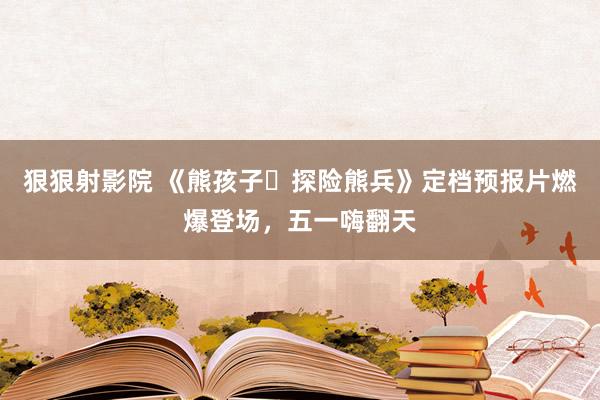 狠狠射影院 《熊孩子・探险熊兵》定档预报片燃爆登场，五一嗨翻天