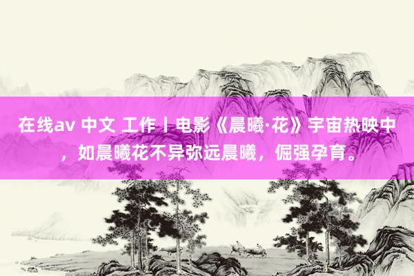 在线av 中文 工作丨电影《晨曦·花》宇宙热映中，如晨曦花不异弥远晨曦，倔强孕育。