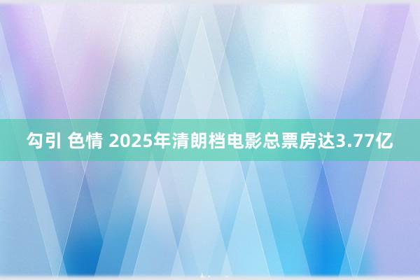 勾引 色情 2025年清朗档电影总票房达3.77亿