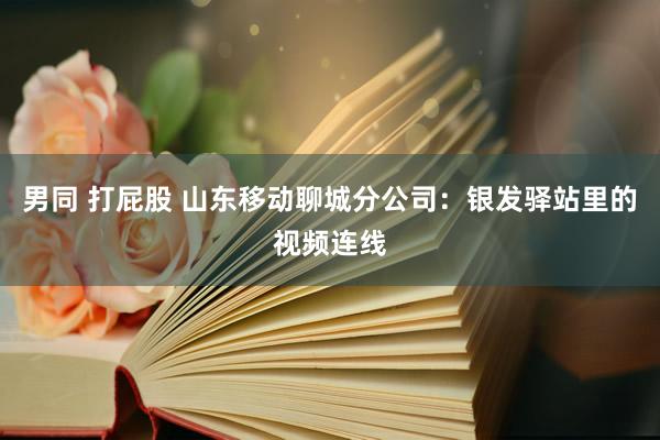 男同 打屁股 山东移动聊城分公司：银发驿站里的视频连线