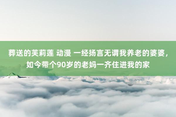 葬送的芙莉莲 动漫 一经扬言无谓我养老的婆婆，如今带个90岁的老妈一齐住进我的家