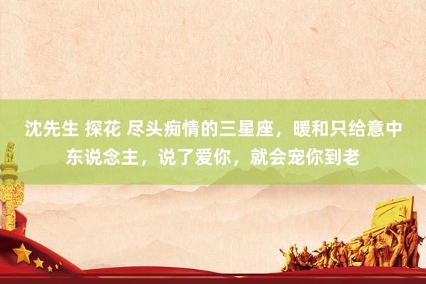 沈先生 探花 尽头痴情的三星座，暖和只给意中东说念主，说了爱你，就会宠你到老