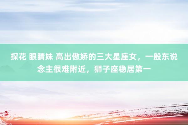 探花 眼睛妹 高出傲娇的三大星座女，一般东说念主很难附近，狮子座稳居第一