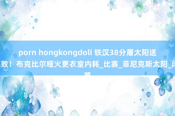 porn hongkongdoll 铁汉38分屠太阳送7连败！布克比尔哑火更衣室内耗_比赛_菲尼克斯太阳_闭幕
