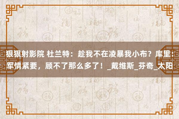 狠狠射影院 杜兰特：趁我不在凌暴我小布？库里：军情紧要，顾不了那么多了！_戴维斯_芬奇_太阳