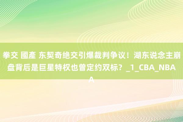 拳交 國產 东契奇绝交引爆裁判争议！湖东说念主崩盘背后是巨星特权也曾定约双标？_1_CBA_NBA