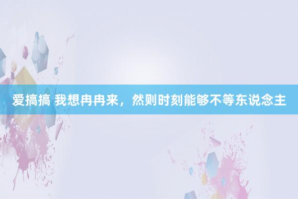 爱搞搞 我想冉冉来，然则时刻能够不等东说念主