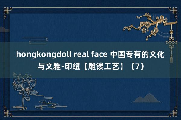 hongkongdoll real face 中国专有的文化与文雅-印纽【雕镂工艺】（7）