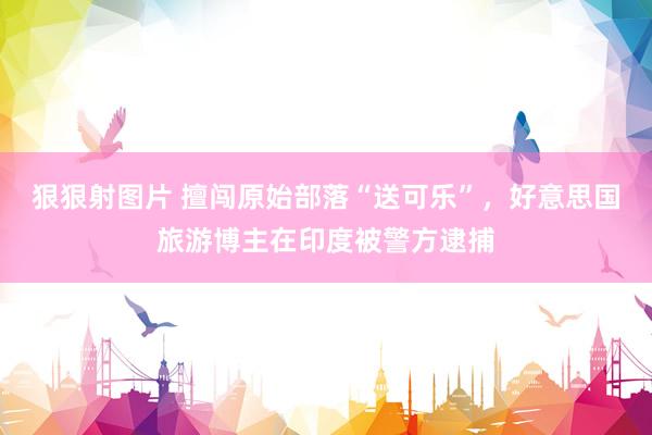狠狠射图片 擅闯原始部落“送可乐”，好意思国旅游博主在印度被警方逮捕