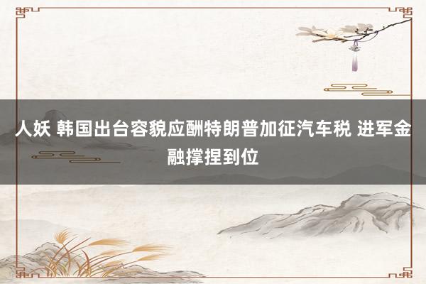 人妖 韩国出台容貌应酬特朗普加征汽车税 进军金融撑捏到位